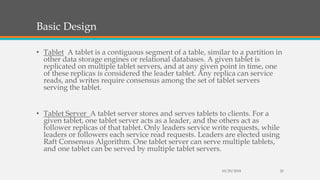 Basic Design
• Tablet A tablet is a contiguous segment of a table, similar to a partition in
other data storage engines or relational databases. A given tablet is
replicated on multiple tablet servers, and at any given point in time, one
of these replicas is considered the leader tablet. Any replica can service
reads, and writes require consensus among the set of tablet servers
serving the tablet.
• Tablet Server A tablet server stores and serves tablets to clients. For a
given tablet, one tablet server acts as a leader, and the others act as
follower replicas of that tablet. Only leaders service write requests, while
leaders or followers each service read requests. Leaders are elected using
Raft Consensus Algorithm. One tablet server can serve multiple tablets,
and one tablet can be served by multiple tablet servers.
10/29/2018 20
 