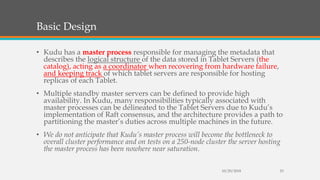 Basic Design
• Kudu has a master process responsible for managing the metadata that
describes the logical structure of the data stored in Tablet Servers (the
catalog), acting as a coordinator when recovering from hardware failure,
and keeping track of which tablet servers are responsible for hosting
replicas of each Tablet.
• Multiple standby master servers can be defined to provide high
availability. In Kudu, many responsibilities typically associated with
master processes can be delineated to the Tablet Servers due to Kudu’s
implementation of Raft consensus, and the architecture provides a path to
partitioning the master’s duties across multiple machines in the future.
• We do not anticipate that Kudu’s master process will become the bottleneck to
overall cluster performance and on tests on a 250-node cluster the server hosting
the master process has been nowhere near saturation.
10/29/2018 23
 