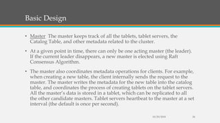 Basic Design
• Master The master keeps track of all the tablets, tablet servers, the
Catalog Table, and other metadata related to the cluster.
• At a given point in time, there can only be one acting master (the leader).
If the current leader disappears, a new master is elected using Raft
Consensus Algorithm.
• The master also coordinates metadata operations for clients. For example,
when creating a new table, the client internally sends the request to the
master. The master writes the metadata for the new table into the catalog
table, and coordinates the process of creating tablets on the tablet servers.
All the master’s data is stored in a tablet, which can be replicated to all
the other candidate masters. Tablet servers heartbeat to the master at a set
interval (the default is once per second).
10/29/2018 24
 