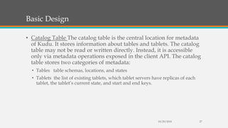 Basic Design
• Catalog Table The catalog table is the central location for metadata
of Kudu. It stores information about tables and tablets. The catalog
table may not be read or written directly. Instead, it is accessible
only via metadata operations exposed in the client API. The catalog
table stores two categories of metadata:
• Tables table schemas, locations, and states
• Tablets the list of existing tablets, which tablet servers have replicas of each
tablet, the tablet’s current state, and start and end keys.
10/29/2018 27
 