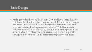 Basic Design
• Kudu provides direct APIs, in both C++ and Java, that allow for
point and batch retrieval of rows, writes, deletes, schema changes,
and more. In addition, Kudu is designed to integrate with and
improve existing Hadoop ecosystem tools. With Kudu’s beta
release integrations with Impala, MapReduce, and Apache Spark
are available. Over time we plan on making Kudu a supported
storage option for most or all of the Hadoop ecosystem tools.
10/29/2018 29
 