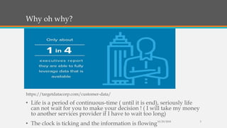 Why oh why?
• Life is a period of continuous-time ( until it is end), seriously life
can not wait for you to make your decision ! ( I will take my money
to another services provider if I have to wait too long)
• The clock is ticking and the information is flowing10/29/2018 3
https://targetdatacorp.com/customer-data/
 