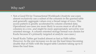 Why not?
• Not a Good Fit for Transactional Workloads (Analytic use-cases
almost exclusively use a subset of the columns in the queried table
and generally aggregate values over a broad range of rows. This
access pattern is greatly accelerated by column oriented data.
Operational use-cases are more likely to access most or all of the
columns in a row, and might be more appropriately served by row
oriented storage. A column oriented storage format was chosen for
Kudu because it’s primarily targeted at analytic use-cases.)
• Small Kudu Tables get loaded almost as fast as Hdfs tables.
However As the size increases we do see the load times becoming
double that of Hdfs with the largest table Lineitem taking up-to 4
times the load time.
10/29/2018 30
 