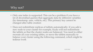 Why not?
• Only one index is supported: This can be a problem if you have a
lot of diversified queries that aggregate data by different variables
(by timestamp, user, vehicle, etc). This primary key cannot be
changed after table creation
• Does not redistribute replicas of tablets automatically: if you add a
new node to your cluster for example, Kudu will not redistribute
the tablets so that the cluster nodes are balanced. You need to either
recreate all your existing tables, or move the tablets manually to
balance your cluster using the following command, which might be
tedious work
10/29/2018 31
 