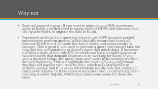 Why not
• Does not support sqoop : If you want to migrate your SQL warehouse
tables to Kudu, you first need to sqoop them to HDFS, and then use a tool
like Apache Spark to migrate the data to Kudu.
• Dependent on Impala for querying: Impala uses MPP (massive paralel
processing)to perform queries, which basically means that it uses all
deamons to fetch and compute the data it needs, and stores results in
memory. This is great if you need to perform a query that doesn’t take too
long (has few computations or doesn’t move that much data). If however
you have a daily or monthly ETL in which you have complex queries or
massive inserts that demand deamons to be working for hours, if you
have a deamon failure, the query stops and needs to be recomputed from
the very beginning. This is a nightmare for meeting SLAs, a nightmare
that does not happen with Apache Hive, which uses MapReduce to
perform queries, and thus saves intermediate results into disk, making it
much more reliable for these types of scenarios. Kudu’s current engine for
querying is solely Impala, which may cause some issues for these use
cases.
10/29/2018 32
 