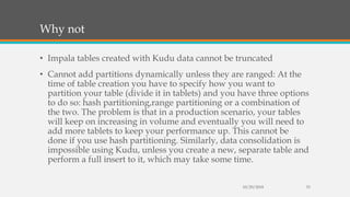 Why not
• Impala tables created with Kudu data cannot be truncated
• Cannot add partitions dynamically unless they are ranged: At the
time of table creation you have to specify how you want to
partition your table (divide it in tablets) and you have three options
to do so: hash partitioning,range partitioning or a combination of
the two. The problem is that in a production scenario, your tables
will keep on increasing in volume and eventually you will need to
add more tablets to keep your performance up. This cannot be
done if you use hash partitioning. Similarly, data consolidation is
impossible using Kudu, unless you create a new, separate table and
perform a full insert to it, which may take some time.
10/29/2018 33
 