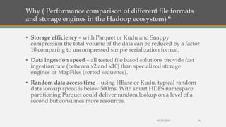 Why ( Performance comparison of different file formats
and storage engines in the Hadoop ecosystem) 6
• Storage efficiency – with Parquet or Kudu and Snappy
compression the total volume of the data can be reduced by a factor
10 comparing to uncompressed simple serialization format.
• Data ingestion speed – all tested file based solutions provide fast
ingestion rate (between x2 and x10) than specialized storage
engines or MapFiles (sorted sequence).
• Random data access time – using HBase or Kudu, typical random
data lookup speed is below 500ms. With smart HDFS namespace
partitioning Parquet could deliver random lookup on a level of a
second but consumes more resources.
10/29/2018 34
 