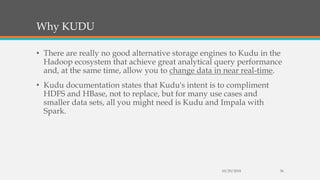 Why KUDU
• There are really no good alternative storage engines to Kudu in the
Hadoop ecosystem that achieve great analytical query performance
and, at the same time, allow you to change data in near real-time.
• Kudu documentation states that Kudu's intent is to compliment
HDFS and HBase, not to replace, but for many use cases and
smaller data sets, all you might need is Kudu and Impala with
Spark.
10/29/2018 36
 
