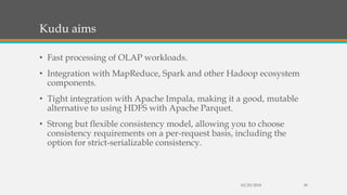 Kudu aims
• Fast processing of OLAP workloads.
• Integration with MapReduce, Spark and other Hadoop ecosystem
components.
• Tight integration with Apache Impala, making it a good, mutable
alternative to using HDFS with Apache Parquet.
• Strong but flexible consistency model, allowing you to choose
consistency requirements on a per-request basis, including the
option for strict-serializable consistency.
10/29/2018 38
 