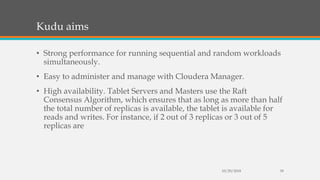 Kudu aims
• Strong performance for running sequential and random workloads
simultaneously.
• Easy to administer and manage with Cloudera Manager.
• High availability. Tablet Servers and Masters use the Raft
Consensus Algorithm, which ensures that as long as more than half
the total number of replicas is available, the tablet is available for
reads and writes. For instance, if 2 out of 3 replicas or 3 out of 5
replicas are
10/29/2018 39
 