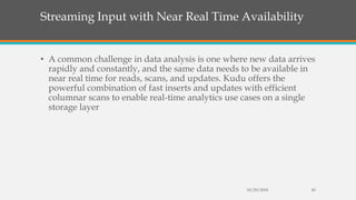 Streaming Input with Near Real Time Availability
• A common challenge in data analysis is one where new data arrives
rapidly and constantly, and the same data needs to be available in
near real time for reads, scans, and updates. Kudu offers the
powerful combination of fast inserts and updates with efficient
columnar scans to enable real-time analytics use cases on a single
storage layer
10/29/2018 42
 