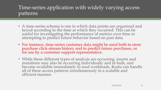 Time-series application with widely varying access
patterns
• A time-series schema is one in which data points are organized and
keyed according to the time at which they occurred. This can be
useful for investigating the performance of metrics over time or
attempting to predict future behavior based on past data.
• For instance, time-series customer data might be used both to store
purchase click-stream history and to predict future purchases, or
for use by a customer support representative.
• While these different types of analysis are occurring, inserts and
mutations may also be occurring individually and in bulk, and
become available immediately to read workloads. Kudu can handle
all of these access patterns simultaneously in a scalable and
efficient manner.
10/29/2018 43
 