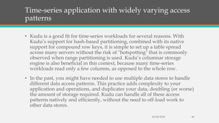 Time-series application with widely varying access
patterns
• Kudu is a good fit for time-series workloads for several reasons. With
Kudu’s support for hash-based partitioning, combined with its native
support for compound row keys, it is simple to set up a table spread
across many servers without the risk of "hotspotting" that is commonly
observed when range partitioning is used. Kudu’s columnar storage
engine is also beneficial in this context, because many time-series
workloads read only a few columns, as opposed to the whole row.
• In the past, you might have needed to use multiple data stores to handle
different data access patterns. This practice adds complexity to your
application and operations, and duplicates your data, doubling (or worse)
the amount of storage required. Kudu can handle all of these access
patterns natively and efficiently, without the need to off-load work to
other data stores.
10/29/2018 44
 