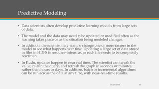 Predictive Modeling
• Data scientists often develop predictive learning models from large sets
of data.
• The model and the data may need to be updated or modified often as the
learning takes place or as the situation being modeled changes.
• In addition, the scientist may want to change one or more factors in the
model to see what happens over time. Updating a large set of data stored
in files in HDFS is resource-intensive, as each file needs to be completely
rewritten.
• In Kudu, updates happen in near real time. The scientist can tweak the
value, re-run the query, and refresh the graph in seconds or minutes,
rather than hours or days. In addition, batch or incremental algorithms
can be run across the data at any time, with near-real-time results.
10/29/2018 45
 