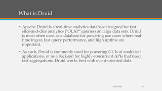 What is Druid
• Apache Druid is a real-time analytics database designed for fast
slice-and-dice analytics ("OLAP" queries) on large data sets. Druid
is most often used as a database for powering use cases where real-
time ingest, fast query performance, and high uptime are
important.
• As such, Druid is commonly used for powering GUIs of analytical
applications, or as a backend for highly-concurrent APIs that need
fast aggregations. Druid works best with event-oriented data.
1/24/2021 20
 