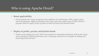 Who is using Apache Druid?
• Broad applicability
• Druid unlocks new types of queries and workflows for clickstream, APM, supply chain,
network telemetry, digital marketing, risk/fraud, and many other types of data. Druid is
purpose built for rapid, ad-hoc queries on both real-time and historical data.
• Deploy in public, private, and hybrid clouds
• Druid can be deployed in any *NIX environment on commodity hardware, both in the cloud
and on premise. Deploying Druid is easy: scaling up and down is as simple as adding and
removing Druid services.
1/24/2021 26
 