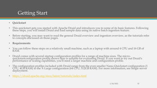 Getting Start
• Quickstart
• This quickstart gets you started with Apache Druid and introduces you to some of its basic features. Following
these steps, you will install Druid and load sample data using its native batch ingestion feature.
• Before starting, you may want to read the general Druid overview and ingestion overview, as the tutorials refer
to concepts discussed on those pages.
• Requirements
• You can follow these steps on a relatively small machine, such as a laptop with around 4 CPU and 16 GB of
RAM.
• Druid comes with several startup configuration profiles for a range of machine sizes. The micro-
quickstartconfiguration profile shown here is suitable for evaluating Druid. If you want to try out Druid's
performance or scaling capabilities, you'll need a larger machine and configuration profile.
• The configuration profiles included with Druid range from the even smaller Nano-Quickstart configuration (1
CPU, 4GB RAM) to the X-Large configuration (64 CPU, 512GB RAM). For more information, see Single server
deployment.
• https://druid.apache.org/docs/latest/tutorials/index.html
1/24/2021 35
 