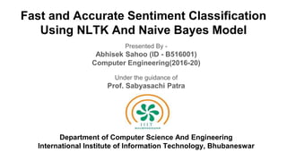 Fast and Accurate Sentiment Classification
Using NLTK And Naive Bayes Model
Presented By -
Abhisek Sahoo (ID - B516001)
Computer Engineering(2016-20)
Under the guidance of
Prof. Sabyasachi Patra
oj
Department of Computer Science And Engineering
International Institute of Information Technology, Bhubaneswar
 