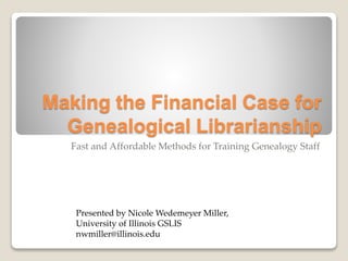 Making the Financial Case for
Genealogical Librarianship
Fast and Affordable Methods for Training Genealogy Staff
Presented by Nicole Wedemeyer Miller,
University of Illinois GSLIS
nwmiller@illinois.edu
 