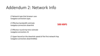 Addendum 2: Network Info
// Network type that browser uses
navigator.connection.type;
// Effective bandwidth estimate
navigator.connection.downlink
// Effective round-trip time estimate
navigator.connection.rtt
// Upper bound on the downlink speed of the first network hop
navigator.connection.downlinkMax
500 KBPS
 