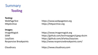 Summary
Testing:
WebPageTest https://www.webpagetest.org
HttpArchive https://httparchive.org
Images:
ImageMagick https://www.imagemagick.org
SSIM https://github.com/technopagan/cjpeg-dssim
LazySizes https://github.com/aFarkas/lazysizes
Responsive Breakpoints http://www.responsivebreakpoints.com/
Cloudinary https://www.cloudinary.com
Tooling
 