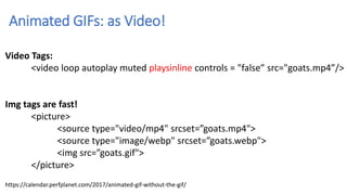 Animated GIFs: as Video!
Video Tags:
<video loop autoplay muted playsinline controls = "false” src="goats.mp4”/>
Img tags are fast!
<picture>
<source type="video/mp4" srcset=”goats.mp4">
<source type="image/webp" srcset=”goats.webp">
<img src=”goats.gif">
</picture>
https://calendar.perfplanet.com/2017/animated-gif-without-the-gif/
 