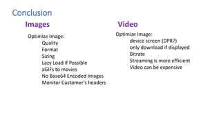 Conclusion
Optimize Image:
Quality
Format
Sizing
Lazy Load if Possible
aGIFs to movies
No Base64 Encoded Images
Monitor Customer’s headers
Images Video
Optimize Image:
device screen (DPR?)
only download if displayed
Bitrate
Streaming is more efficient
Video can be expensive
 