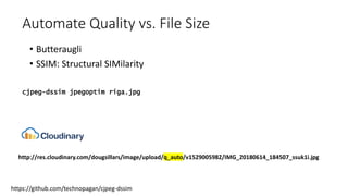 Automate Quality vs. File Size
• Butteraugli
• SSIM: Structural SIMilarity
https://github.com/technopagan/cjpeg-dssim
cjpeg-dssim jpegoptim riga.jpg
http://res.cloudinary.com/dougsillars/image/upload/q_auto/v1529005982/IMG_20180614_184507_ssuk1i.jpg
 