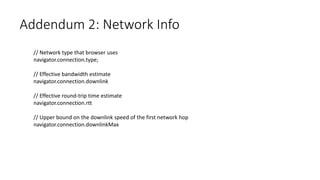 Addendum 2: Network Info
// Network type that browser uses
navigator.connection.type;
// Effective bandwidth estimate
navigator.connection.downlink
// Effective round-trip time estimate
navigator.connection.rtt
// Upper bound on the downlink speed of the first network hop
navigator.connection.downlinkMax
 