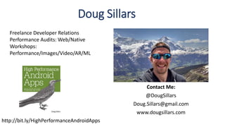 Contact Me:
@DougSillars
Doug.Sillars@gmail.com
www.dougsillars.com
Doug Sillars
Freelance Developer Relations
Performance Audits: Web/Native
Workshops:
Performance/Images/Video/AR/ML
http://bit.ly/HighPerformanceAndroidApps
 