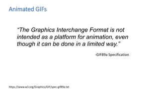 Animated GIFs
“The Graphics Interchange Format is not
intended as a platform for animation, even
though it can be done in a limited way.”
-GIF89a Specification
https://www.w3.org/Graphics/GIF/spec-gif89a.txt
 