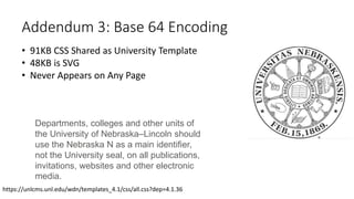 Addendum 3: Base 64 Encoding
• 91KB CSS Shared as University Template
• 48KB is SVG
• Never Appears on Any Page
Departments, colleges and other units of
the University of Nebraska–Lincoln should
use the Nebraska N as a main identifier,
not the University seal, on all publications,
invitations, websites and other electronic
media.
https://unlcms.unl.edu/wdn/templates_4.1/css/all.css?dep=4.1.36
 
