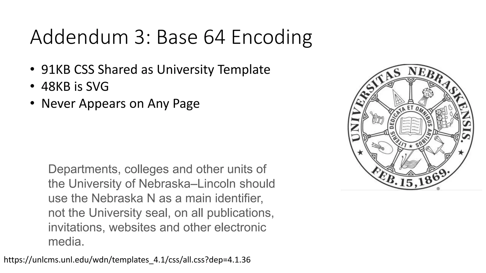 Addendum 3: Base 64 Encoding
• 91KB CSS Shared as University Template
• 48KB is SVG
• Never Appears on Any Page
Departments, colleges and other units of
the University of Nebraska–Lincoln should
use the Nebraska N as a main identifier,
not the University seal, on all publications,
invitations, websites and other electronic
media.
https://unlcms.unl.edu/wdn/templates_4.1/css/all.css?dep=4.1.36
 