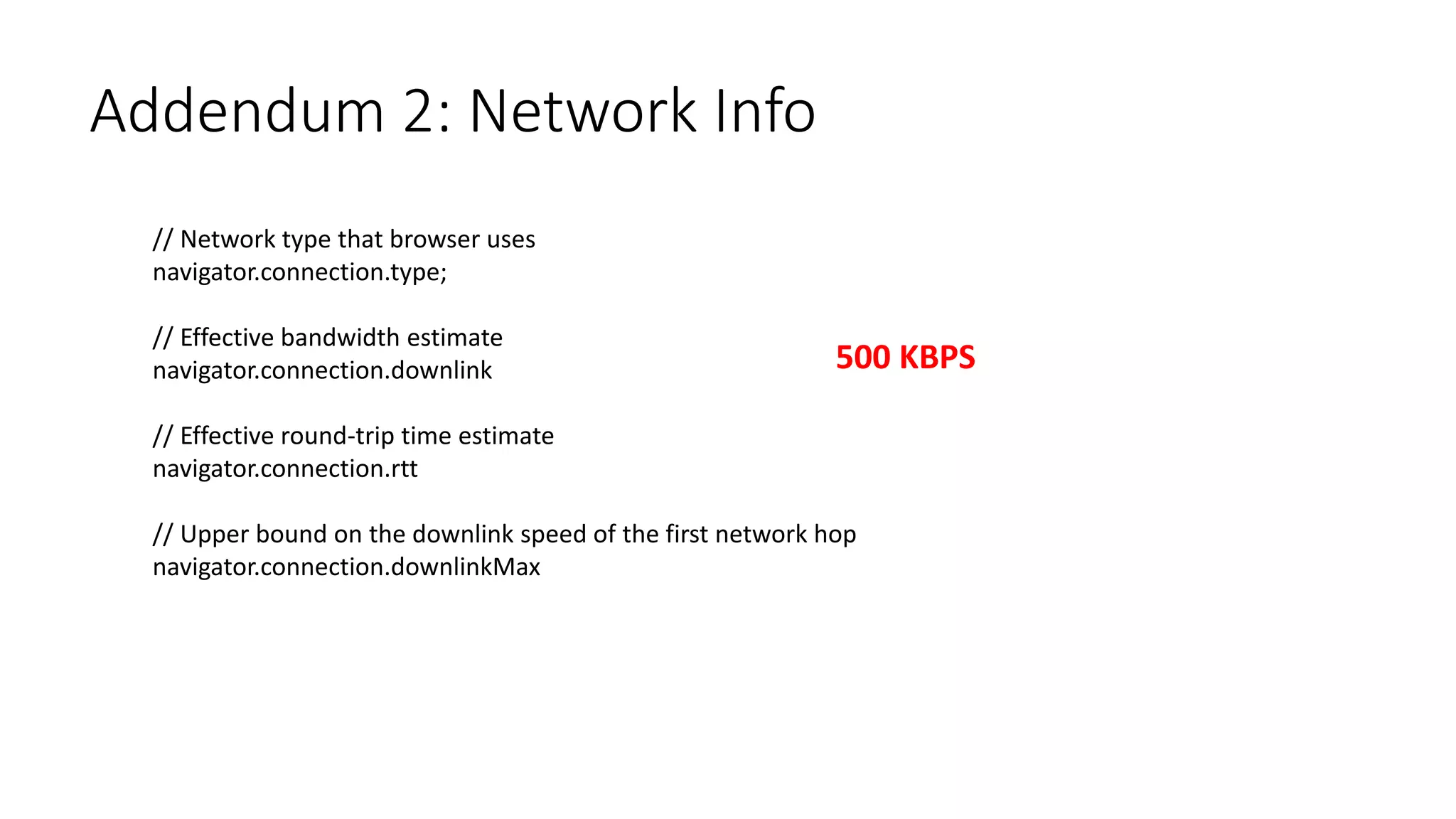 Addendum 2: Network Info
// Network type that browser uses
navigator.connection.type;
// Effective bandwidth estimate
navigator.connection.downlink
// Effective round-trip time estimate
navigator.connection.rtt
// Upper bound on the downlink speed of the first network hop
navigator.connection.downlinkMax
500 KBPS
 