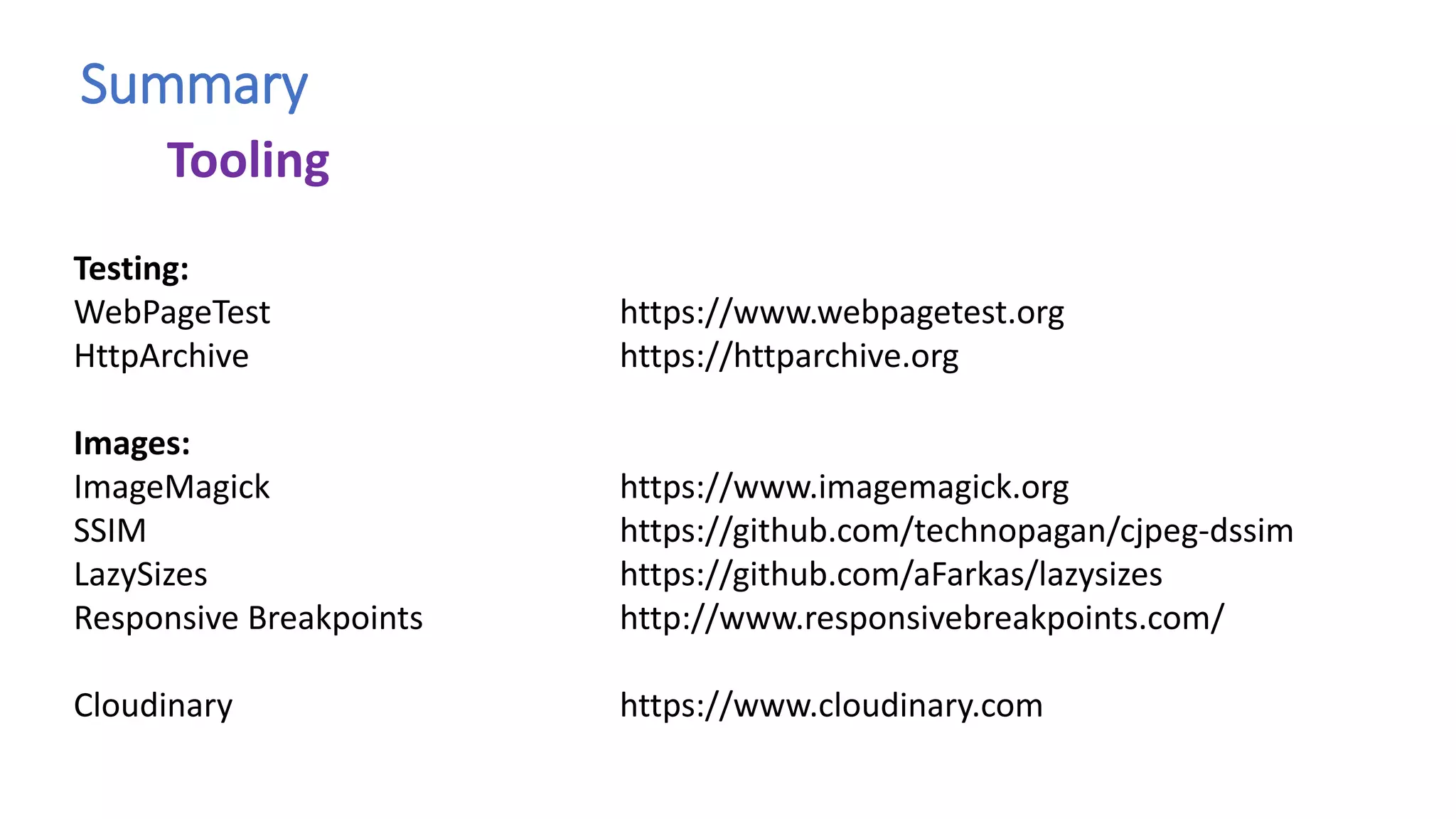 Summary
Testing:
WebPageTest https://www.webpagetest.org
HttpArchive https://httparchive.org
Images:
ImageMagick https://www.imagemagick.org
SSIM https://github.com/technopagan/cjpeg-dssim
LazySizes https://github.com/aFarkas/lazysizes
Responsive Breakpoints http://www.responsivebreakpoints.com/
Cloudinary https://www.cloudinary.com
Tooling
 