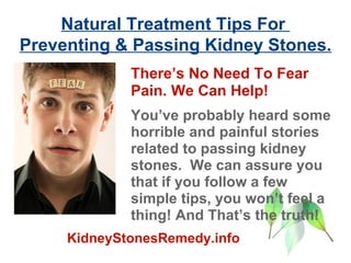 Natural Treatment Tips For  Preventing & Passing Kidney Stones. There’s No Need To Fear Pain. We Can Help!   You’ve probably heard some horrible and painful stories related to passing kidney stones.  We can assure you that if you follow a few simple tips, you won’t feel a thing! And That’s the truth! KidneyStonesRemedy.info 