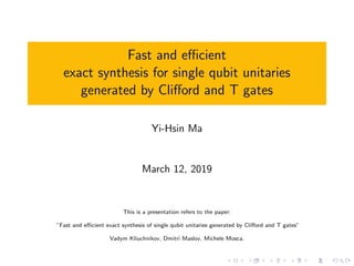 Fast and eﬃcient
exact synthesis for single qubit unitaries
generated by Cliﬀord and T gates
Yi-Hsin Ma
March 12, 2019
This is a presentation refers to the paper:
”Fast and eﬃcient exact synthesis of single qubit unitaries generated by Cliﬀord and T gates”
Vadym Kliuchnikov, Dmitri Maslov, Michele Mosca.
 
