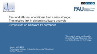 Fast and efficient operational time series storage:
The missing link in dynamic software analysis
Symposium on Software Performance
Munich, 05.11.2015
Florian Lautenschlager, Andreas Kumlehn, Josef Adersberger,
Michael Philippsen
Design for Diagnosability
This research was in part funded by
Bavarian Ministry of Economic Affairs
and Media, Energy and Technology.
 