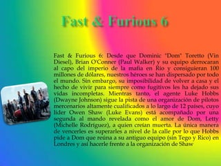Fast & Furious 6: Desde que Dominic "Dom" Toretto (Vin
Diesel), Brian O'Conner (Paul Walker) y su equipo derrocaran
al capo del imperio de la mafia en Río y consiguieran 100
millones de dólares, nuestros héroes se han dispersado por todo
el mundo. Sin embargo, su imposibilidad de volver a casa y el
hecho de vivir para siempre como fugitivos les ha dejado sus
vidas incompletas. Mientras tanto, el agente Luke Hobbs
(Dwayne Johnson) sigue la pista de una organización de pilotos
mercenarios altamente cualificados a lo largo de 12 países, cuyo
líder Owen Shaw (Luke Evans) está acompañado por una
segunda al mando revelada como el amor de Dom, Letty
(Michelle Rodríguez), a quien creían muerta. La única manera
de vencerles es superarles a nivel de la calle por lo que Hobbs
pide a Dom que reúna a su antiguo equipo (sin Tego y Rico) en
Londres y así hacerle frente a la organización de Shaw
 