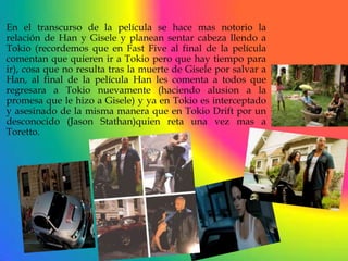 En el transcurso de la película se hace mas notorio la
relación de Han y Gisele y planean sentar cabeza llendo a
Tokio (recordemos que en Fast Five al final de la película
comentan que quieren ir a Tokio pero que hay tiempo para
ir), cosa que no resulta tras la muerte de Gisele por salvar a
Han, al final de la película Han les comenta a todos que
regresara a Tokio nuevamente (haciendo alusion a la
promesa que le hizo a Gisele) y ya en Tokio es interceptado
y asesinado de la misma manera que en Tokio Drift por un
desconocido (Jason Stathan)quien reta una vez mas a
Toretto.
 