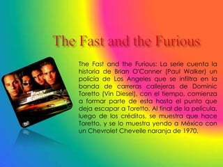 The Fast and the Furious: La serie cuenta la
historia de Brian O'Conner (Paul Walker) un
policía de Los Angeles que se infiltra en la
banda de carreras callejeras de Dominic
Toretto (Vin Diesel), con el tiempo, comienza
a formar parte de esta hasta el punto que
deja escapar a Toretto. Al final de la película,
luego de los créditos, se muestra que hace
Toretto, y se lo muestra yendo a México con
un Chevrolet Chevelle naranja de 1970.
 