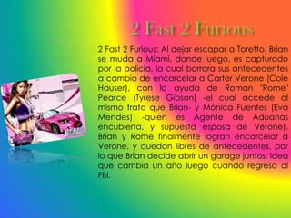 2 Fast 2 Furious: Al dejar escapar a Toretto, Brian
se muda a Miami, donde luego, es capturado
por la policía, la cual borrara sus antecedentes
a cambio de encarcelar a Carter Verone (Cole
Hauser), con la ayuda de Roman "Rome"
Pearce (Tyrese Gibson) -el cual accede al
mismo trato que Brian- y Mónica Fuentes (Eva
Mendes) -quien es Agente de Aduanas
encubierta, y supuesta esposa de Verone).
Brian y Rome finalmente logran encarcelar a
Verone, y quedan libres de antecedentes, por
lo que Brian decide abrir un garage juntos, idea
que cambia un año luego cuando regresa al
FBI.
 