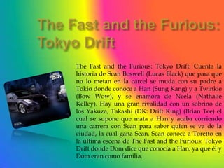 The Fast and the Furious: Tokyo Drift: Cuenta la
historia de Sean Boswell (Lucas Black) que para que
no lo metan en la cárcel se muda con su padre a
Tokio donde conoce a Han (Sung Kang) y a Twinkie
(Bow Wow), y se enamora de Neela (Nathalie
Kelley). Hay una gran rivalidad con un sobrino de
los Yakuza, Takashi (DK: Drift King) (Brian Tee) el
cual se supone que mata a Han y acaba corriendo
una carrera con Sean para saber quien se va de la
ciudad, la cual gana Sean. Sean conoce a Toretto en
la ultima escena de The Fast and the Furious: Tokyo
Drift donde Dom dice que conocía a Han, ya que él y
Dom eran como familia.
 