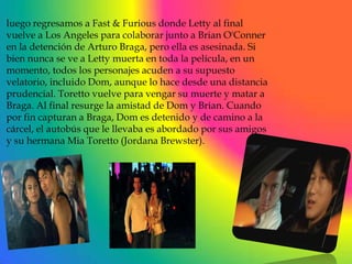 luego regresamos a Fast & Furious donde Letty al final
vuelve a Los Angeles para colaborar junto a Brian O'Conner
en la detención de Arturo Braga, pero ella es asesinada. Si
bien nunca se ve a Letty muerta en toda la película, en un
momento, todos los personajes acuden a su supuesto
velatorio, incluido Dom, aunque lo hace desde una distancia
prudencial. Toretto vuelve para vengar su muerte y matar a
Braga. Al final resurge la amistad de Dom y Brian. Cuando
por fin capturan a Braga, Dom es detenido y de camino a la
cárcel, el autobús que le llevaba es abordado por sus amigos
y su hermana Mia Toretto (Jordana Brewster).
 