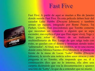 Fast Five: A partir de aquí se mudan a Rio de Janeiro
donde sucede Fast Five. En esta película deben huir del
cazador Luke Hobbs (Dwayne Johnson) y también
arman un equipo, integrado por Rome Pearce, Tej
Parker, Gisele, Han (recordemos que Toretto comenta
que necesitan un camaleón a alguien que se sepa
esconder, eso explica el por que Han sigue vivo), Tego y
Rico para robar el dinero de un traficante y
multimillonario de Rio. Luego de que salga todo con
éxito, se quedan con el dinero y terminan siendo todos
"adinerados". Al final, tras los créditos, se ve una escena
donde entra Mónica Fuentes (Eva Méndez), se planta en
frente de la mesa de Lucas "Luke" Hobbs (Dwayne
Johnson), le revela una noticia sobre unos atracos y este
pregunta si es Toretto, ella responde que no, él a
continuación dice que no le interesa, ella abre una
carpeta diciéndole que vea la documentación y aparece
una foto de "Letty", lo que da a entender que no murió.
 