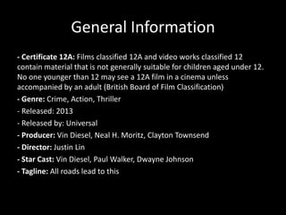 General Information
- Certificate 12A: Films classified 12A and video works classified 12
contain material that is not generally suitable for children aged under 12.
No one younger than 12 may see a 12A film in a cinema unless
accompanied by an adult (British Board of Film Classification)
- Genre: Crime, Action, Thriller
- Released: 2013
- Released by: Universal
- Producer: Vin Diesel, Neal H. Moritz, Clayton Townsend
- Director: Justin Lin
- Star Cast: Vin Diesel, Paul Walker, Dwayne Johnson
- Tagline: All roads lead to this

 