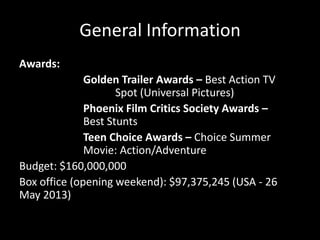 General Information
Awards:

Golden Trailer Awards – Best Action TV
Spot (Universal Pictures)
Phoenix Film Critics Society Awards –
Best Stunts
Teen Choice Awards – Choice Summer
Movie: Action/Adventure
Budget: $160,000,000
Box office (opening weekend): $97,375,245 (USA - 26
May 2013)

 
