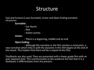 Structure
Fast and Furious 6 uses Surrealist, Linear and Open Ending narrative
structures.
Surrealist:
- Car Stunts
- Plot
- Action scenes
Linear:
- There is a beginning, middle and an end
Open Ending:
- Although the narrative in the film reaches a conclusion, a
new narrative which links in with the storyline in this film begins at the end of
the movie. This Implies that there will be a sequel to this film.

Flashbacks are also used. They are presented with a lower grade film with an
over exposed style. This communicates to the audience the fact that it is a
flashback; it differentiates from the present.

 
