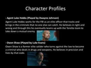 Character Profiles
- Agent Luke Hobbs (Played by Dwayne Johnson)
Agent Luke Hobbs works for the FBI as an elite officer that tracks and
brings in the criminals that no one else can catch. He believes in right and
wrong and through this he eventually teams up with the Toretto team to
take down a mutual enemy.

- Owen Shaw (Played by Luke Evans)
Owen Shaw is a former elite solider who turns against the law to become
a criminal who deals in drugs and weapons. He believes in precision and
lives by that code.

 