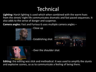 Technical
Lighting: Harsh lighting is used which when combined with the warm hues
from the street/ night life communicates dramatic and fast paced sequences. It
also adds to the sense of danger and suspense.
Camera angles: Fast and Furious 6 uses multiple camera angles –
- Close up

- Establishing shot

- Over the shoulder shot

Editing: the editing was slick and methodical. It was used to amplify the stunts
and explosive scenes, so as to communicate a feeling of being there.

 